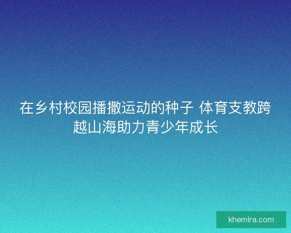 在乡村校园播撒运动的种子 体育支教跨越山海助力青少年成长
