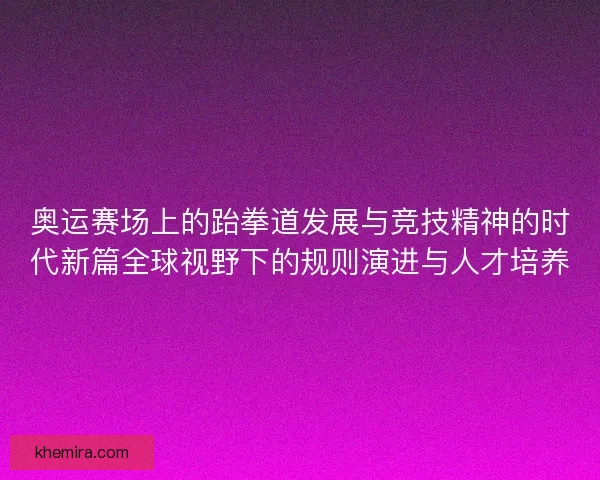奥运赛场上的跆拳道发展与竞技精神的时代新篇全球视野下的规则演进与人才培养