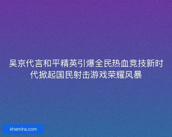 吴京代言和平精英引爆全民热血竞技新时代掀起国民射击游戏荣耀风暴