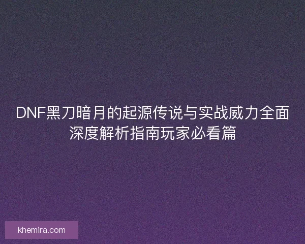 DNF黑刀暗月的起源传说与实战威力全面深度解析指南玩家必看篇