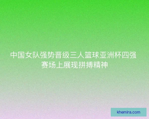 中国女队强势晋级三人篮球亚洲杯四强 赛场上展现拼搏精神